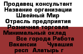 Продавец-консультант › Название организации ­ Швейный Мир › Отрасль предприятия ­ Розничная торговля › Минимальный оклад ­ 30 000 - Все города Работа » Вакансии   . Чувашия респ.,Алатырь г.